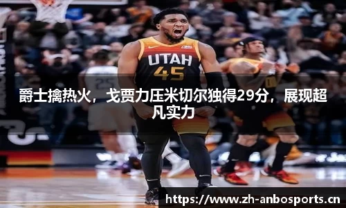 爵士擒热火，戈贾力压米切尔独得29分，展现超凡实力