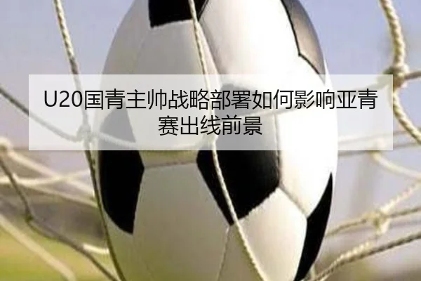 U20国青主帅战略部署如何影响亚青赛出线前景